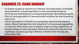 KABANATA 23: ISANG BANGKAY
• Sa ikapito ng gabi ay naroon na si Simoun. Naroong umalis at bumalik
nang makalawa sa kaniyang bahay na may kasamang ibang tao.
Naroong may binabantayan sa isang daang kalapit ng kumbento ng Sta.
Clara at naroong nakita si Camaroncocido sa dulaan na may kausap na
mag-aaral.
• Tapat ang hangarin ni Basilio na mapagaling ang kaniyang tagapag-
ampon. Ngunit ipinagtataka nito kung bakit sa kaniyang panggagaling
sa ospital ay dinaratnan niya si Kapitan Tiago na tulog, naglalaway, at
namumutlang parang isang patay. Hindi niya malaman kung sino ang
nagbibigay ng apyan gayung si Simoun at Padre Irene lamang ang
dumadalaw dito.
 