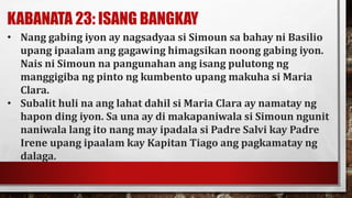 KABANATA 23: ISANG BANGKAY
• Nang gabing iyon ay nagsadyaa si Simoun sa bahay ni Basilio
upang ipaalam ang gagawing himagsikan noong gabing iyon.
Nais ni Simoun na pangunahan ang isang pulutong ng
manggigiba ng pinto ng kumbento upang makuha si Maria
Clara.
• Subalit huli na ang lahat dahil si Maria Clara ay namatay ng
hapon ding iyon. Sa una ay di makapaniwala si Simoun ngunit
naniwala lang ito nang may ipadala si Padre Salvi kay Padre
Irene upang ipaalam kay Kapitan Tiago ang pagkamatay ng
dalaga.
 