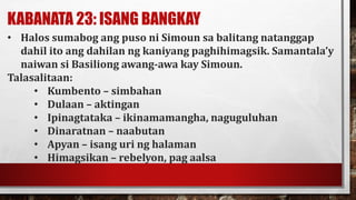 KABANATA 23: ISANG BANGKAY
• Halos sumabog ang puso ni Simoun sa balitang natanggap
dahil ito ang dahilan ng kaniyang paghihimagsik. Samantala’y
naiwan si Basiliong awang-awa kay Simoun.
Talasalitaan:
• Kumbento – simbahan
• Dulaan – aktingan
• Ipinagtataka – ikinamamangha, naguguluhan
• Dinaratnan – naabutan
• Apyan – isang uri ng halaman
• Himagsikan – rebelyon, pag aalsa
 