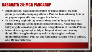 KABANATA 24: MGA PANGARAP
• Kinabukasan, bago magtakipsilim ay naglalakad si Isagani
patungo sa Malecon upang kitain si Paulita. Inaasahan ng binata
na pag-uusapan nila ang nangyari sa dulaan.
• Sa kaniyang paghihintay ay naalalang muli ni Isagani ang sari-
saring gunita ng kanilang maliligayang sandali. Naisumpa niya
tuloy ang dulaan at ang nakikipag-tunggalian na si Juanito Pelaez.
• Marami na ang sumagi sa isip ni Isagani at unti-unti naring
dumidilim. Nang lumingon ay nakita niya ang karwaheng
dumarating lulan si Paulita, ang kaibigang kasama niya sa dulaan,
at si Donya Victorina.
 