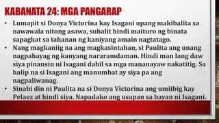 KABANATA 24: MGA PANGARAP
• Lumapit si Donya Victorina kay Isagani upang makibalita sa
nawawala nitong asawa, subalit hindi maituro ng binata
sapagkat sa tahanan ng kaniyang amain nagtatago.
• Nang magkaniig na ang magkasintahan, si Paulita ang unang
nagpahayag ng kanyang nararamdaman. Hindi man lang daw
siya pinansin ni Isagani dahil sa mga mananayaw nakatitig. Sa
halip na si Isagani ang manumbat ay siya pa ang
nagpaliwanag.
• Sinabi din ni Paulita na si Donya Victorina ang umiibig kay
Pelaez at hindi siya. Napadako ang usapan sa bayan ni Isagani.
 