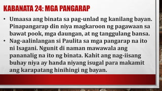 KABANATA 24: MGA PANGARAP
• Umaasa ang binata sa pag-unlad ng kanilang bayan.
Pinapangarap din niya magkaroon ng pagawaan sa
bawat pook, mga daungan, at ng tanggulang bansa.
• Nag-aalinlangan si Paulita sa mga pangarap na ito
ni Isagani. Ngunit di naman mawawala ang
pananalig na ito ng binata. Kahit ang nag-iisang
buhay niya ay handa niyang isugal para makamit
ang karapatang hinihingi ng bayan.
 