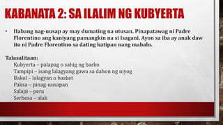 KABANATA 2: SA ILALIM NG KUBYERTA
• Habang nag-uusap ay may dumating na utusan. Pinapatawag ni Padre
Florentino ang kaniyang pamangkin na si Isagani. Ayon sa iba ay anak daw
ito ni Padre Florentino sa dating katipan nang mabalo.
Talasalitaan:
Kubyerta – palapag o sahig ng barko
Tampipi – isang lalagyang gawa sa dahon ng niyog
Bakol – lalagyan o basket
Paksa – pinag-uusapan
Salapi – pera
Serbesa – alak
 