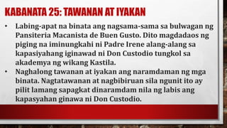 KABANATA 25: TAWANAN AT IYAKAN
• Labing-apat na binata ang nagsama-sama sa bulwagan ng
Pansiteria Macanista de Buen Gusto. Dito magdadaos ng
piging na iminungkahi ni Padre Irene alang-alang sa
kapasiyahang iginawad ni Don Custodio tungkol sa
akademya ng wikang Kastila.
• Naghalong tawanan at iyakan ang naramdaman ng mga
binata. Nagtatawanan at nagbibiruan sila ngunit ito ay
pilit lamang sapagkat dinaramdam nila ng labis ang
kapasyahan ginawa ni Don Custodio.
 