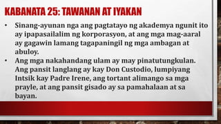 KABANATA 25: TAWANAN AT IYAKAN
• Sinang-ayunan nga ang pagtatayo ng akademya ngunit ito
ay ipapasailalim ng korporasyon, at ang mga mag-aaral
ay gagawin lamang tagapaningil ng mga ambagan at
abuloy.
• Ang mga nakahandang ulam ay may pinatutungkulan.
Ang pansit langlang ay kay Don Custodio, lumpiyang
Intsik kay Padre Irene, ang tortant alimango sa mga
prayle, at ang pansit gisado ay sa pamahalaan at sa
bayan.
 