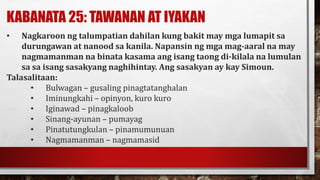 KABANATA 25: TAWANAN AT IYAKAN
• Nagkaroon ng talumpatian dahilan kung bakit may mga lumapit sa
durungawan at nanood sa kanila. Napansin ng mga mag-aaral na may
nagmamanman na binata kasama ang isang taong di-kilala na lumulan
sa sa isang sasakyang naghihintay. Ang sasakyan ay kay Simoun.
Talasalitaan:
• Bulwagan – gusaling pinagtatanghalan
• Iminungkahi – opinyon, kuro kuro
• Iginawad – pinagkaloob
• Sinang-ayunan – pumayag
• Pinatutungkulan – pinamumunuan
• Nagmamanman – nagmamasid
 