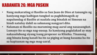 KABANATA 26: MGA PASKIN
• Nang makarating si Basilio sa San Juan de Dios at tanungin ng
kaniyang mga kaibigan tungkol sa paghihimagsik ay
napalundag si Basilio at naalala ang binalak ni Simoun na
hindi natuloy dahil sa sakunang nangyari dito.
• Nalaman ni Basilio na maraming mag-aaral ang nasasangkot.
Lumayo ito sa mga nag-uusap. Sa kaniyang paglalakad ay may
nakasalubong siyang isang propesor sa Klinika. Tinanong
ang binata kung kasali ba ito sa piging at kung kasama ba ito
sa kapisanan ng mga mag-aaral.
 