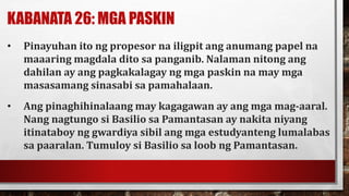 KABANATA 26: MGA PASKIN
• Pinayuhan ito ng propesor na iligpit ang anumang papel na
maaaring magdala dito sa panganib. Nalaman nitong ang
dahilan ay ang pagkakalagay ng mga paskin na may mga
masasamang sinasabi sa pamahalaan.
• Ang pinaghihinalaang may kagagawan ay ang mga mag-aaral.
Nang nagtungo si Basilio sa Pamantasan ay nakita niyang
itinataboy ng gwardiya sibil ang mga estudyanteng lumalabas
sa paaralan. Tumuloy si Basilio sa loob ng Pamantasan.
 