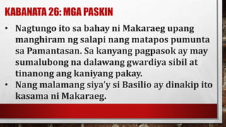 KABANATA 26: MGA PASKIN
• Nagtungo ito sa bahay ni Makaraeg upang
manghiram ng salapi nang matapos pumunta
sa Pamantasan. Sa kanyang pagpasok ay may
sumalubong na dalawang gwardiya sibil at
tinanong ang kaniyang pakay.
• Nang malamang siya’y si Basilio ay dinakip ito
kasama ni Makaraeg.
 