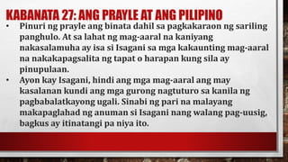 KABANATA 27: ANG PRAYLE AT ANG PILIPINO
• Pinuri ng prayle ang binata dahil sa pagkakaraon ng sariling
panghulo. At sa lahat ng mag-aaral na kaniyang
nakasalamuha ay isa si Isagani sa mga kakaunting mag-aaral
na nakakapagsalita ng tapat o harapan kung sila ay
pinupulaan.
• Ayon kay Isagani, hindi ang mga mag-aaral ang may
kasalanan kundi ang mga gurong nagtuturo sa kanila ng
pagbabalatkayong ugali. Sinabi ng pari na malayang
makapaglahad ng anuman si Isagani nang walang pag-uusig,
bagkus ay itinatangi pa niya ito.
 