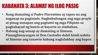 KABANATA 3: ALAMAT NG ILOG PASIG
• Nang dumating si Padre Florentino ay tapos na ang
naganap na pagtatalo. Nagbubulungan ang mga prayle
at pinag-uusapan ang pagtutol ng mga Pilipino sa
pagbabayad ng buwis at bayarin sa simbahan.
• Habang nag-uusap ay dumating si Simoun.
Pinanghinayangan ni Don Custodio dahil hindi nakita
ni Simoun ang tanawin habang naglalakbay ang bapor.
 