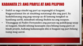 KABANATA 27: ANG PRAYLE AT ANG PILIPINO
• Dahil sa mga sinabi ng pari ay napangiti si Isagani.
Nagpasalamat ito at sinabing natatangi din ang pari. Sa
kadahilanang ang pag-uusap ay di lamang tungkol sa
kanilang sarili, minabuti nilang ibahin na ang usapan.
• Tinanggap ni Padre Fernandez ang paraan ng pakikipag-usap
ni Isagani. Sinabi nitong kausapin siya bilang isang guro at
hindi prayle, habang kakausapin din si Isagani ng pari bilang
isang mag-aaral.
 