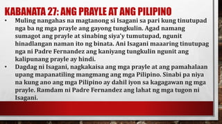 KABANATA 27: ANG PRAYLE AT ANG PILIPINO
• Muling nangahas na magtanong si Isagani sa pari kung tinutupad
nga ba ng mga prayle ang gayong tungkulin. Agad namang
sumagot ang prayle at sinabing siya’y tumutupad, ngunit
hinadlangan naman ito ng binata. Ani Isagani maaaring tinutupag
nga ni Padre Fernandez ang kaniyang tungkulin ngunit ang
kalipunang prayle ay hindi.
• Dagdag ni Isagani, nagkakaisa ang mga prayle at ang pamahalaan
upang mapanatiling mangmang ang mga Pilipino. Sinabi pa niya
na kung ano ang mga Pilipino ay dahil iyon sa kagagawan ng mga
prayle. Ramdam ni Padre Fernandez ang lahat ng mga tugon ni
Isagani.
 