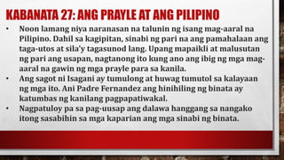 KABANATA 27: ANG PRAYLE AT ANG PILIPINO
• Noon lamang niya naranasan na talunin ng isang mag-aaral na
Pilipino. Dahil sa kagipitan, sinabi ng pari na ang pamahalaan ang
taga-utos at sila’y tagasunod lang. Upang mapaikli at malusutan
ng pari ang usapan, nagtanong ito kung ano ang ibig ng mga mag-
aaral na gawin ng mga prayle para sa kanila.
• Ang sagot ni Isagani ay tumulong at huwag tumutol sa kalayaan
ng mga ito. Ani Padre Fernandez ang hinihiling ng binata ay
katumbas ng kanilang pagpapatiwakal.
• Nagpatuloy pa sa pag-uusap ang dalawa hanggang sa nangako
itong sasabihin sa mga kaparian ang mga sinabi ng binata.
 