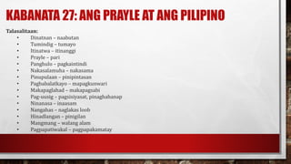KABANATA 27: ANG PRAYLE AT ANG PILIPINO
Talasalitaan:
• Dinatnan – naabutan
• Tumindig – tumayo
• Itinatwa – itinanggi
• Prayle – pari
• Panghulo – pagkaintindi
• Nakasalamuha – nakasama
• Pinupulaan – pinipintasan
• Pagbabalatkayo – mapagkunwari
• Makapaglahad – makapagsabi
• Pag-uusig – pagsisiyasat, pinaghahanap
• Ninanasa – inaasam
• Nangahas – naglakas loob
• Hinadlangan – pinigilan
• Mangmang – walang alam
• Pagpapatiwakal – pagpapakamatay
 