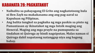 KABANATA 28: PAGKATAKOT
• Naibalita sa pahayagang El Grito ang nagkatotoong hula
ni Ben Zayb na makakasama ang ang pag-aaral sa
Kapuluan ng Pilipinas.
• Ang balita tungkol sa pagkuha ng mga paskin sa pinto ng
Pamantasan ay ikinatakot ng mga Intsik maging ang
Heneral. Maging ang mga prayle na pumupunta sa
tindahan ni Quiroga ay hindi nagsiputan. Malas naman si
Quiroga dahil napataong natanggap niya ang bagong
bahay.
 