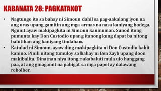 KABANATA 28: PAGKATAKOT
• Nagtungo ito sa bahay ni Simoun dahil sa pag-aakalang iyon na
ang oras upang gamitin ang mga armas na nasa kaniyang bodega.
Ngunit ayaw makipagkita ni Simoun kaninuman. Sunod itong
pumunta kay Don Custodio upang itanong kung dapat ba nitong
balutihan ang kaniyang tindahan.
• Katulad ni Simoun, ayaw ding makipagkita ni Don Custodio kahit
kanino. Pinili nitong tumuloy sa bahay ni Ben Zayb upang doon
makibalita. Dinatnan niya itong nakabaluti mula ulo hanggang
paa, at ang ginagamit na pabigat sa mga papel ay dalawang
rebolber.
 