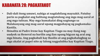 KABANATA 28: PAGKATAKOT
• Dali-dali itong umuwi, nahiga at nagdahilang maysakit. Patuloy
parin sa pagkalat ang balitang magtutulong ang mga mag-aaral at
ang mga tulisan. May mga kumakalat ding nagtungo sa
Malakanyang ang mag-aaral upang magpahayag ng pagkamaka-
Kastila.
• Ibinalita ni Padre Irene kay Kapitan Tiago na may ilang nag-
uudyok sa Heneral na barilin ang ilan upang bigyan ng aral ang
mga binata. Ang pagkahuli kay Basilio at ang pagkahalughog sa
mga akalat at papel nito ay lalong nagpalubha kay Kapitan Tiago.
 