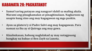 KABANATA 28: PAGKATAKOT
• Samut’saring patayan ang nangyari dahil sa maling akala.
Marami ang pinagkamalan at pinaghinalaan. Nagkaroon ng
usapin kung sino ang may kagagawan ng mga paskin.
• Ayon sa platero’y si Padre Salvi ang may kagagawan. Para
naman sa iba ay si Quiroga ang may gawa.
• Kinabukasan, habang naglalakad ay may natagpuang
bangkay na babae si Ben Zayb sa Luneta.
 