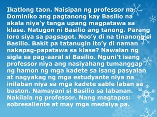 Ikatlong taon. Naisipan ng professor na
Dominiko ang pagtanong kay Basilio na
akala niya’y tanga upang magpatawa sa
klase....
