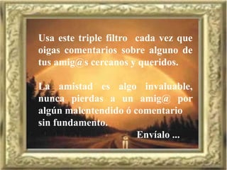 Usa este triple filtro cada vez que
oigas comentarios sobre alguno de
tus amig@s cercanos y queridos.
La amistad es algo invaluable,
nunca pierdas a un amig@ por
algún malentendido ó comentario
sin fundamento.
Envíalo ...
 