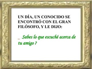 UN DÍA, UN CONOCIDO SE
ENCONTRÓ CON EL GRAN
FILÓSOFO, Y LE DIJO:
_ Sabes lo que escuché acerca de
tu amigo ?
 