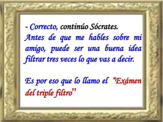 - Correcto, continúo Sócrates.
Antes de que me hables sobre mi
amigo, puede ser una buena idea
filtrar tres veces lo que vas a decir.
Es por eso que lo llamo el “Exámen
del triple filtro”
 