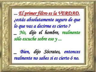 ... El primer filtro es la VERDAD.
¿estás absolutamente seguro de que
lo que vas a decirme es cierto ?
_ No, dijo el hombre, realmente
sólo escuche sobre eso y ...
_ Bien, dijo Sócrates, entonces
realmente no sabes si es cierto ó no.
 