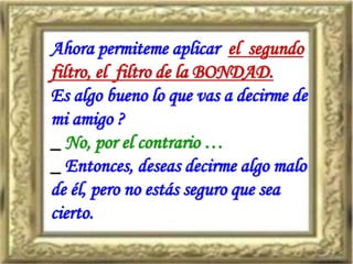 Ahora permiteme aplicar el segundo
filtro, el filtro de la BONDAD.
Es algo bueno lo que vas a decirme de
mi amigo ?
_ No, por el contrario …
_ Entonces, deseas decirme algo malo
de él, pero no estás seguro que sea
cierto.
 