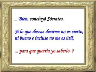 _ Bien, concluyó Sócrates.
Si lo que deseas decirme no es cierto,
ni bueno e incluso no me es útil,
... para que querría yo saberlo ?
 
