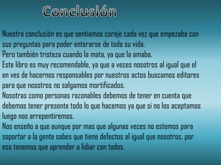 Nuestra conclusión es que sentíamos coraje cada vez que empezaba con
sus preguntas para poder enterarse de toda su vida.
Pero también tristeza cuando la mata, ya que la amaba.
Este libro es muy recomendable, ya que a veces nosotros al igual que el
en ves de hacernos responsables por nuestros actos buscamos editores
para que nosotros no salgamos mortificados.
Nosotras como personas razonables debemos de tener en cuenta que
debemos tener presente todo lo que hacemos ya que si no los aceptamos
luego nos arrepentiremos.
Nos enseño a que aunque por mas que algunas veces no estemos para
soportar a la gente sabes que tiene defectos al igual que nosotros, por
eso tenemos que aprender a lidiar con todos.
 
