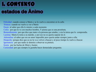 Felicidad: cuando conoce a María y se la vuelve a encontrar en la calle.
Tristeza: cuando no vuelve a ver a María
Enojo: al saber que ella le miente a cada momento
Celos: por que la ve con muchos hombre, Y piensa que es una prostituta.
Remordimiento: por que dice que mato a la persona que amaba, y era la única que lo comprendía.
Lastima: María le tenia a su marido, y por eso no se quería separar de el.
Adrenalina: al saber que era un amor imposible pero quería andar siempre junto a ella.
Despecho: porque dice que ya no la va a volver a buscar y al poco tiempo la vuelve a buscar.
Ignorancia: por que nadie se detenía a observar su pintura.
Ironía: por las burlas de Mimí y hunter.
Curiosidad: por que siempre le gustaba hacer demasiadas preguntas.
 