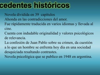 Novela dividida en 39 capítulos
Ahonda en las contradicciones del amor.
Fue rápidamente traducida en varios idiomas y llevada al
cine.
Cuenta con indudable originalidad y valores psicológicos
de relevancia.
La confesión de Juan Pablo sobre su crimen, da cuestión
a lo que un hombre se enfrenta hoy día en una sociedad
desquiciada resaltando contrastes.
Novela psicológica que se publico en 1948 en argentina.
 