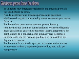 Es un relato muy interesante relatando una tragedia pero a la
ves una historia de amor.
Nos da a entender que nosotros por mas que queremos
olvidarnos de alguien, nunca lo logramos totalmente por varios
factores.
También relata que a veces nuestros pensamientos y
sentimientos nos dominan controlándonos totalmente llegando
hacer cosas de las cuales nos podemos llegar a arrepentir o no.
También nos da a conocer, como algunas veces llegamos a
cambiar tanto por esa persona que luego ya ni nosotros nos
llegamos reconocer.
También nos da a entender que por no menospreciar a otros
les tenemos lastima y seguimos junto a ellos, pero solo por
compromiso.
 