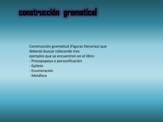 Construcción gramatical (Figuras literarias) que
deberás buscar colocando tres
ejemplos que se encuentren en el libro:
- Prosopopeya o personificación
- Epíteto
- Enumeración
- Metáfora
 