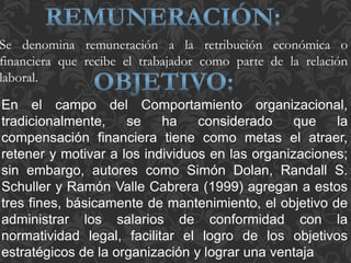 En el campo del Comportamiento organizacional,
tradicionalmente, se ha considerado que la
compensación financiera tiene como metas el atraer,
retener y motivar a los individuos en las organizaciones;
sin embargo, autores como Simón Dolan, Randall S.
Schuller y Ramón Valle Cabrera (1999) agregan a estos
tres fines, básicamente de mantenimiento, el objetivo de
administrar los salarios de conformidad con la
normatividad legal, facilitar el logro de los objetivos
estratégicos de la organización y lograr una ventaja
Se denomina remuneración a la retribución económica o
financiera que recibe el trabajador como parte de la relación
laboral.
 