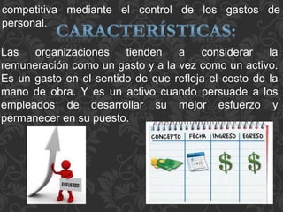Las organizaciones tienden a considerar la
remuneración como un gasto y a la vez como un activo.
Es un gasto en el sentido de que refleja el costo de la
mano de obra. Y es un activo cuando persuade a los
empleados de desarrollar su mejor esfuerzo y
permanecer en su puesto.
competitiva mediante el control de los gastos de
personal.
 