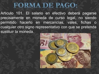 Articulo 101. El salario en efectivo deberá pagarse
precisamente en moneda de curso legal, no siendo
permitido hacerlo en mercancías, vales, fichas o
cualquier otro signo representativo con que se pretenda
sustituir la moneda.
 