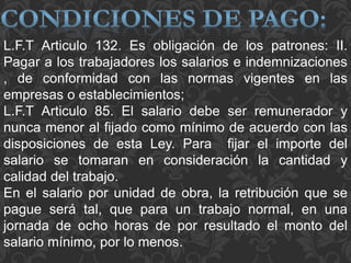 L.F.T Articulo 132. Es obligación de los patrones: II.
Pagar a los trabajadores los salarios e indemnizaciones
, de conformidad con las normas vigentes en las
empresas o establecimientos;
L.F.T Articulo 85. El salario debe ser remunerador y
nunca menor al fijado como mínimo de acuerdo con las
disposiciones de esta Ley. Para fijar el importe del
salario se tomaran en consideración la cantidad y
calidad del trabajo.
En el salario por unidad de obra, la retribución que se
pague será tal, que para un trabajo normal, en una
jornada de ocho horas de por resultado el monto del
salario mínimo, por lo menos.
 