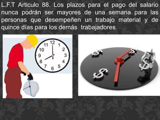 L.F.T Articulo 88. Los plazos para el pago del salario
nunca podrán ser mayores de una semana para las
personas que desempeñen un trabajo material y de
quince días para los demás trabajadores.
 
