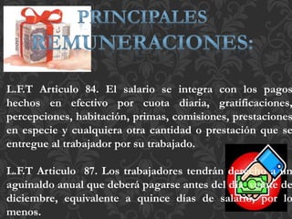 L.F.T Articulo 84. El salario se integra con los pagos
hechos en efectivo por cuota diaria, gratificaciones,
percepciones, habitación, primas, comisiones, prestaciones
en especie y cualquiera otra cantidad o prestación que se
entregue al trabajador por su trabajado.
L.F.T Articulo 87. Los trabajadores tendrán derecho a un
aguinaldo anual que deberá pagarse antes del día veinte de
diciembre, equivalente a quince días de salario, por lo
menos.
 