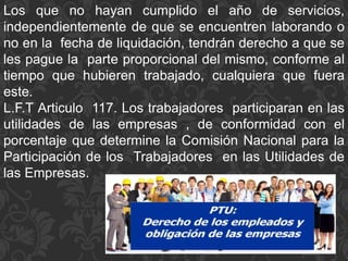 Los que no hayan cumplido el año de servicios,
independientemente de que se encuentren laborando o
no en la fecha de liquidación, tendrán derecho a que se
les pague la parte proporcional del mismo, conforme al
tiempo que hubieren trabajado, cualquiera que fuera
este.
L.F.T Articulo 117. Los trabajadores participaran en las
utilidades de las empresas , de conformidad con el
porcentaje que determine la Comisión Nacional para la
Participación de los Trabajadores en las Utilidades de
las Empresas.
 
