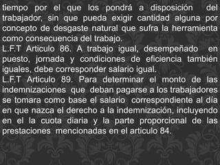tiempo por el que los pondrá a disposición del
trabajador, sin que pueda exigir cantidad alguna por
concepto de desgaste natural que sufra la herramienta
como consecuencia del trabajo.
L.F.T Articulo 86. A trabajo igual, desempeñado en
puesto, jornada y condiciones de eficiencia también
iguales, debe corresponder salario igual.
L.F.T Articulo 89. Para determinar el monto de las
indemnizaciones que deban pagarse a los trabajadores
se tomara como base el salario correspondiente al día
en que nazca el derecho a la indemnización, incluyendo
en el la cuota diaria y la parte proporcional de las
prestaciones mencionadas en el articulo 84.
 