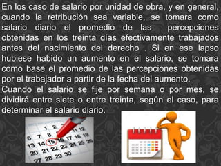 En los caso de salario por unidad de obra, y en general,
cuando la retribución sea variable, se tomara como
salario diario el promedio de las percepciones
obtenidas en los treinta días efectivamente trabajados
antes del nacimiento del derecho . Si en ese lapso
hubiese habido un aumento en el salario, se tomara
como base el promedio de las percepciones obtenidas
por el trabajador a partir de la fecha del aumento.
Cuando el salario se fije por semana o por mes, se
dividirá entre siete o entre treinta, según el caso, para
determinar el salario diario.
 