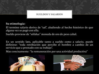 Su etimología:
El termino salario deriva de “sal”, aludiendo al hecho histórico de que
alguna vez se pagó con ella.
Sueldo proviene de “sólidus” moneda de oro de peso cabal.
En un sentido lato, aplicable tanto a sueldo como a salario, puede
definirse: “toda retribución que percibe el hombre a cambio de un
servicio que a prestado con su trabajo”.
Mas concisamente: “la remuneración por una actividad productiva”
SUELDOS Y SALARIOS
 