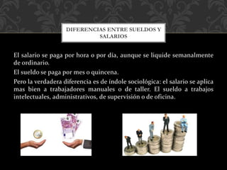 El salario se paga por hora o por día, aunque se liquide semanalmente
de ordinario.
El sueldo se paga por mes o quincena.
Pero la verdadera diferencia es de índole sociológica: el salario se aplica
mas bien a trabajadores manuales o de taller. El sueldo a trabajos
intelectuales, administrativos, de supervisión o de oficina.
DIFERENCIAS ENTRE SUELDOS Y
SALARIOS
 