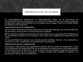 Es extremadamente importante la administración eficaz de la estructura de
compensación de una organización, no solo por la influencia que los salarios producen
en quien los recibe, sino también en la compañía que los paga y sobre la sociedad donde
la compañía está localizada.
Importancia para los empleados:
A) los salarios representan la base del patrón de vida del empleado, de su comunidad, de
los servicios y de las reservas financieras para su familia.
B) los salarios percibidos representan elevada influencia en el estatus del empleado en
su comunidad y dentro de la compañía, sirve como una medida de la importancia del
cargo.
C) la posibilidad de ingresos mas elevados puede también motivar a los empleados a
aumentar su valor mejorando su contribución a la compañía.
Importancia para la organización:
Los salarios representan una significativa porción de los costos de producción. Es de
vital importancia el mantenimiento de un programa de salarios que no solo haga posible
la maximización de la eficiencia de las ventas, sino que también, proporcione aumento
en las inversiones de los accionistas, al mismo tiempo que estimule el ingreso y la
permanencia de los buenos empleados.
IMPORTANCIA DE LOS SALARIOS
 