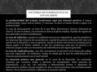 La productividad del trabajo: tendríamos aquí una relación positiva: A mayor
productividad, mayor será el salario. Y viceversa. Es decir el salario tiende a seguir a la
productividad.
La tasa de desocupación: se trata de lo que Marx determinara “ejercito industrial de
reserva”. Si este se reduce y la economía se acerca al pleno empleo, el poder de regateo de
los asalariados se eleva notablemente.
La tasa de inflación: cuando se establecen estructuras oligopólicas, que les permiten a
las empresas fijar el precio de sus productos, cuando los precios se disocian del valor y el
patrón oro se disuelve( o, mas en general, cuando el dinero mercancía se sustituye por el
dinero papel y el dinero crédito), se dan las condiciones para que los precios y la
inflación jueguen como un mecanismo de redistribución del ingreso generado.
La taza de sindicalización: por ella, entendemos el porciento de la fuerza de trabajo
que esta organizada en sindicatos. Luego, se señala que la taza de sindicalización se
relaciona positivamente con el nivel salarial.
La situación política mas general: en el curso de su desarrollo, las economías
transitan por sucesivas etapas y patrones de acumulación. Estos patrones de
acumulación, a su vez, van asociados a determinadas formas o regímenes de
ordenamiento político, las que pueden ser mas o menos proclives a las reivindicaciones
obreras. Por lo mismo facilitan o dificultan el aumento salarial.
FACTORES DETERMINANTES DE
LOS SALARIOS
 