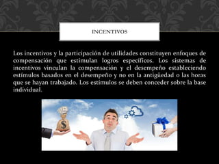 Los incentivos y la participación de utilidades constituyen enfoques de
compensación que estimulan logros específicos. Los sistemas de
incentivos vinculan la compensación y el desempeño estableciendo
estímulos basados en el desempeño y no en la antigüedad o las horas
que se hayan trabajado. Los estímulos se deben conceder sobre la base
individual.
INCENTIVOS
 