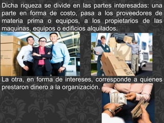 Dicha riqueza se divide en las partes interesadas: una
parte en forma de costo, pasa a los proveedores de
materia prima o equipos, a los propietarios de las
maquinas, equipos o edificios alquilados.
La otra, en forma de intereses, corresponde a quienes
prestaron dinero a la organización.
 